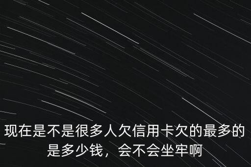 現(xiàn)在是不是很多人欠信用卡欠的最多的是多少錢，會不會坐牢啊