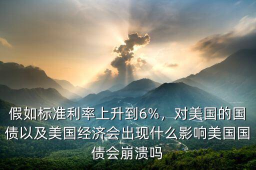 假如標準利率上升到6%，對美國的國債以及美國經(jīng)濟會出現(xiàn)什么影響美國國債會崩潰嗎