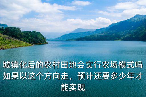城鎮(zhèn)化后的農(nóng)村田地會(huì)實(shí)行農(nóng)場(chǎng)模式嗎如果以這個(gè)方向走，預(yù)計(jì)還要多少年才能實(shí)現(xiàn)