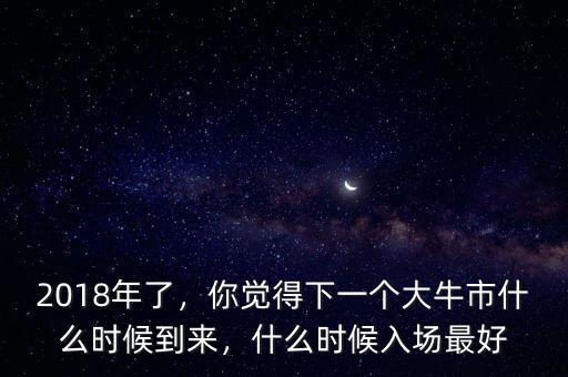 2018年了，你覺(jué)得下一個(gè)大牛市什么時(shí)候到來(lái)，什么時(shí)候入場(chǎng)最好