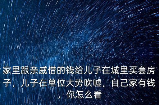 家里跟親戚借的錢給兒子在城里買套房子，兒子在單位大勢吹噓，自己家有錢，你怎么看