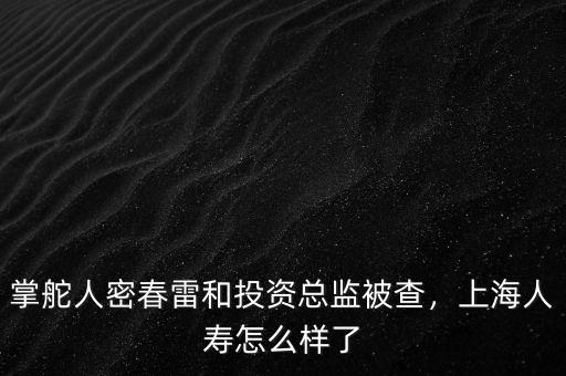 掌舵人密春雷和投資總監(jiān)被查，上海人壽怎么樣了