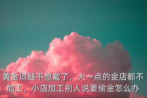 黃金項(xiàng)鏈不想戴了，大一點(diǎn)的金店都不加工，小店加工別人說(shuō)要偷金怎么辦