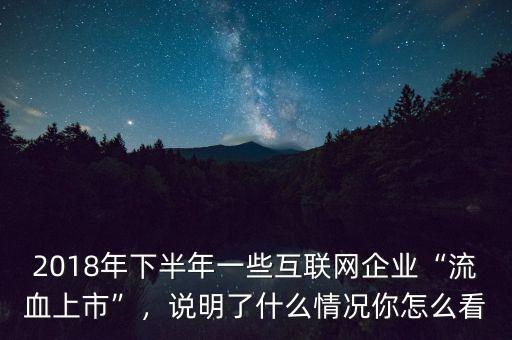 2018年下半年一些互聯(lián)網(wǎng)企業(yè)“流血上市”，說(shuō)明了什么情況你怎么看