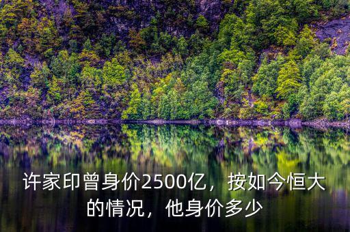 許家印曾身價2500億，按如今恒大的情況，他身價多少