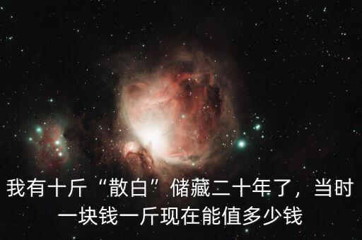 我有十斤“散白”儲藏二十年了，當時一塊錢一斤現(xiàn)在能值多少錢