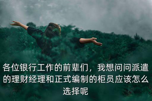 各位銀行工作的前輩們，我想問(wèn)問(wèn)派遣的理財(cái)經(jīng)理和正式編制的柜員應(yīng)該怎么選擇呢