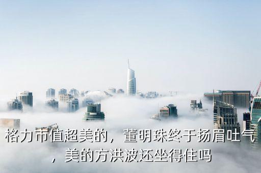 格力市值超美的，董明珠終于揚(yáng)眉吐氣，美的方洪波還坐得住嗎