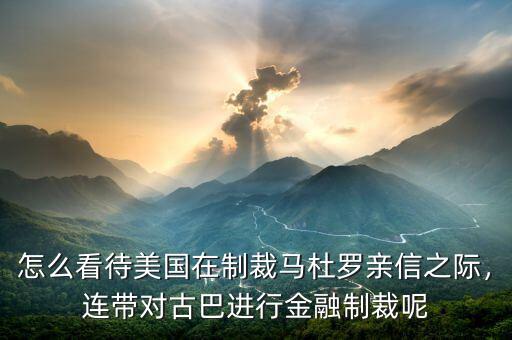 怎么看待美國在制裁馬杜羅親信之際，連帶對古巴進(jìn)行金融制裁呢
