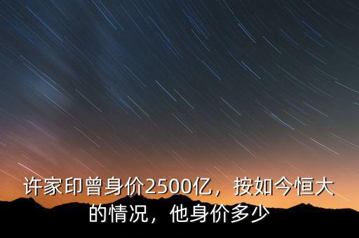 許家印曾身價2500億，按如今恒大的情況，他身價多少