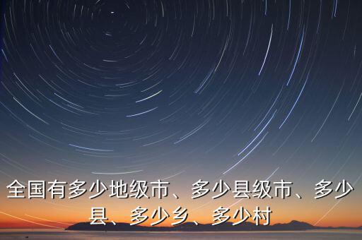 全國有多少地級市、多少縣級市、多少縣、多少鄉(xiāng)、多少村