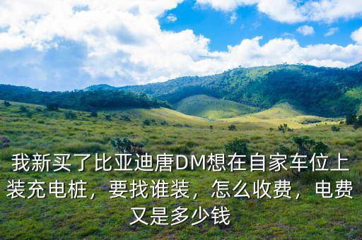 我新買了比亞迪唐DM想在自家車位上裝充電樁，要找誰裝，怎么收費，電費又是多少錢