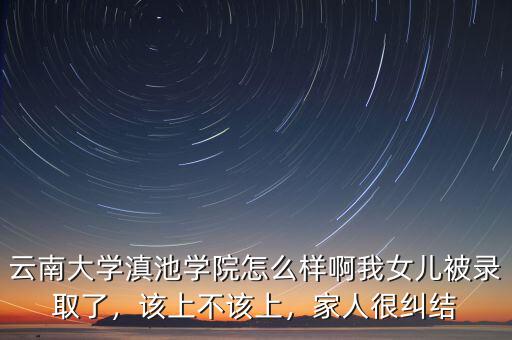 云南大學滇池學院怎么樣啊我女兒被錄取了，該上不該上，家人很糾結