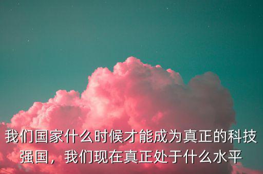 我們國家什么時(shí)候才能成為真正的科技強(qiáng)國，我們現(xiàn)在真正處于什么水平