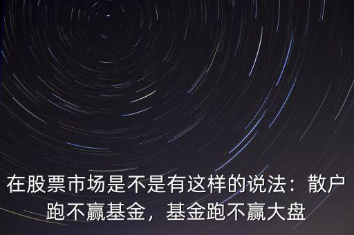 在股票市場是不是有這樣的說法：散戶跑不贏基金，基金跑不贏大盤