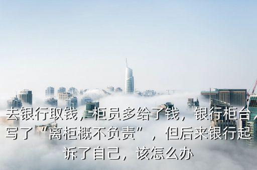去銀行取錢，柜員多給了錢，銀行柜臺寫了“離柜概不負(fù)責(zé)”，但后來銀行起訴了自己，該怎么辦