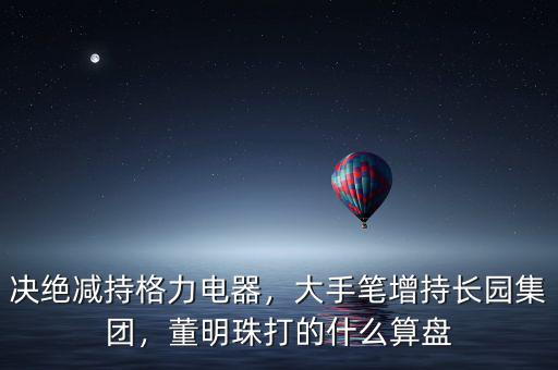 決絕減持格力電器，大手筆增持長園集團，董明珠打的什么算盤