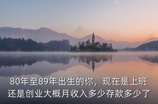 80年至89年出生的你，現(xiàn)在是上班還是創(chuàng)業(yè)大概月收入多少存款多少了