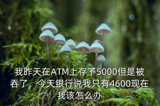我昨天在ATM上存了5000但是被吞了，今天銀行說我只有4600現(xiàn)在我該怎么辦