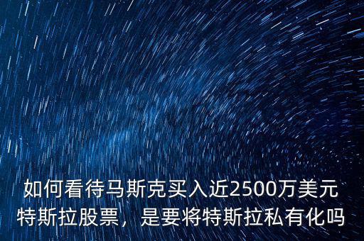 如何看待馬斯克買入近2500萬美元特斯拉股票，是要將特斯拉私有化嗎
