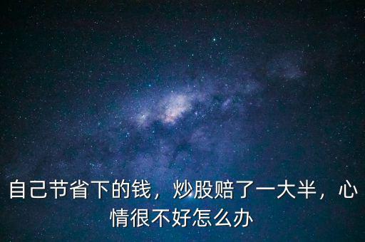 自己節(jié)省下的錢，炒股賠了一大半，心情很不好怎么辦
