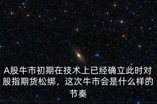 A股牛市初期在技術(shù)上已經(jīng)確立此時對股指期貨松綁，這次牛市會是什么樣的節(jié)奏
