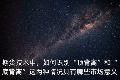 期貨技術中，如何識別“頂背離”和“底背離”這兩種情況具有哪些市場意義