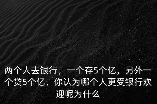 兩個人去銀行，一個存5個億，另外一個貸5個億，你認為哪個人更受銀行歡迎呢為什么