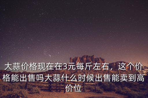 大蒜價(jià)格現(xiàn)在在3元每斤左右，這個(gè)價(jià)格能出售嗎大蒜什么時(shí)候出售能賣到高價(jià)位