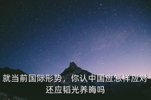 就當(dāng)前國際形勢，你認中國應(yīng)怎樣應(yīng)對還應(yīng)韜光養(yǎng)晦嗎