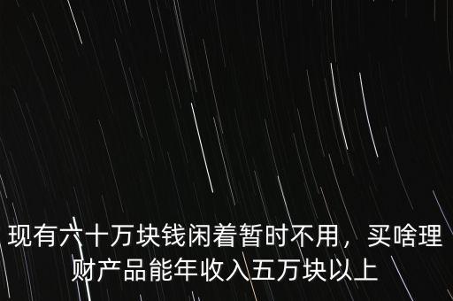 現(xiàn)有六十萬塊錢閑著暫時不用，買啥理財產(chǎn)品能年收入五萬塊以上