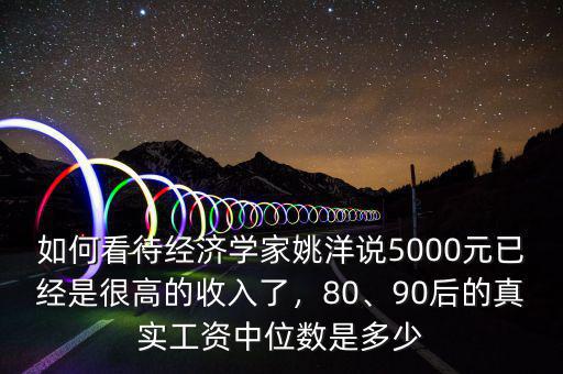 如何看待經(jīng)濟(jì)學(xué)家姚洋說5000元已經(jīng)是很高的收入了，80、90后的真實(shí)工資中位數(shù)是多少
