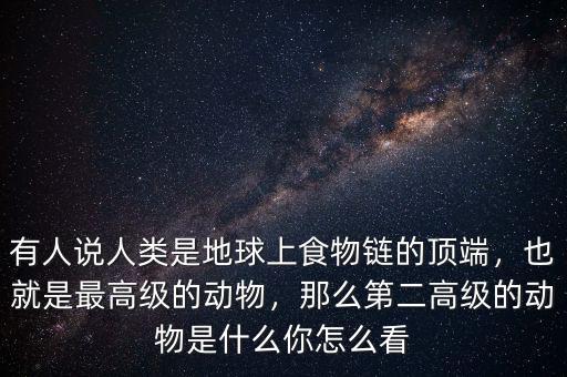 有人說人類是地球上食物鏈的頂端，也就是最高級的動物，那么第二高級的動物是什么你怎么看