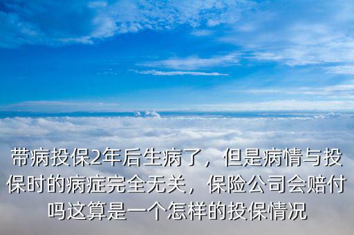 帶病投保2年后生病了，但是病情與投保時(shí)的病癥完全無(wú)關(guān)，保險(xiǎn)公司會(huì)賠付嗎這算是一個(gè)怎樣的投保情況