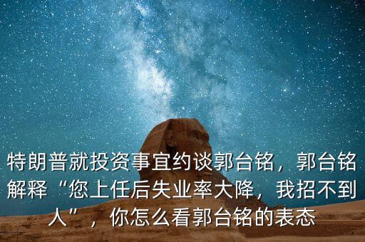 特朗普就投資事宜約談郭臺(tái)銘，郭臺(tái)銘解釋“您上任后失業(yè)率大降，我招不到人”，你怎么看郭臺(tái)銘的表態(tài)
