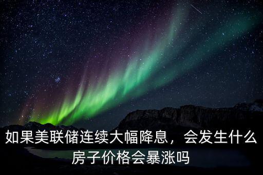 如果美聯(lián)儲連續(xù)大幅降息，會發(fā)生什么房子價格會暴漲嗎