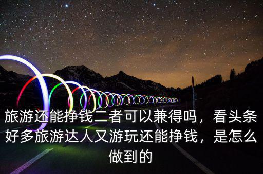 旅游還能掙錢二者可以兼得嗎，看頭條好多旅游達(dá)人又游玩還能掙錢，是怎么做到的