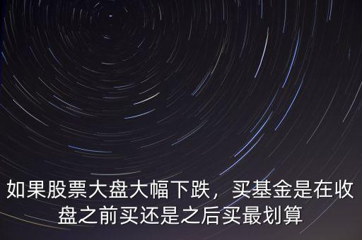 如果股票大盤大幅下跌，買基金是在收盤之前買還是之后買最劃算