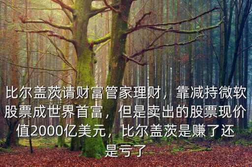 比爾蓋茨請(qǐng)財(cái)富管家理財(cái)，靠減持微軟股票成世界首富，但是賣出的股票現(xiàn)價(jià)值2000億美元，比爾蓋茨是賺了還是虧了