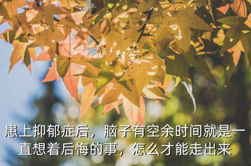 患上抑郁癥后，腦子有空余時(shí)間就是一直想著后悔的事，怎么才能走出來