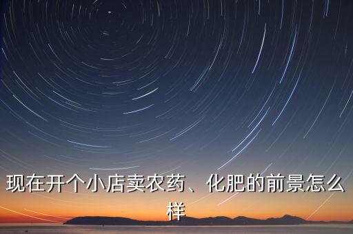 現(xiàn)在開(kāi)個(gè)小店賣農(nóng)藥、化肥的前景怎么樣
