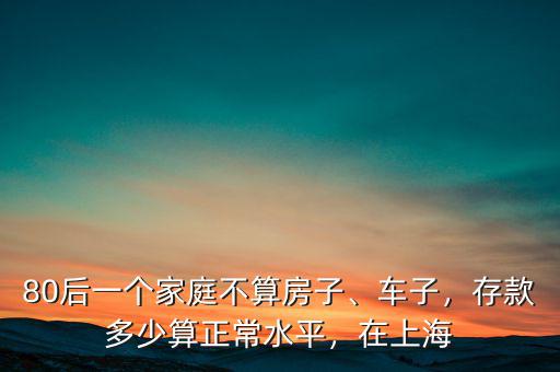 80后一個(gè)家庭不算房子、車子，存款多少算正常水平，在上海