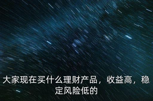 大家現(xiàn)在買什么理財產品，收益高，穩(wěn)定風險低的