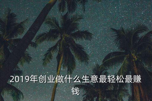 2019年創(chuàng)業(yè)做什么生意最輕松最賺錢(qián)