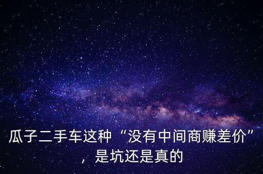 瓜子二手車這種“沒有中間商賺差價”，是坑還是真的