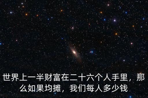 世界上一半財富在二十六個人手里，那么如果均攤，我們每人多少錢