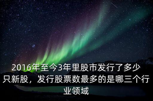 2016年至今3年里股市發(fā)行了多少只新股，發(fā)行股票數(shù)最多的是哪三個行業(yè)領域