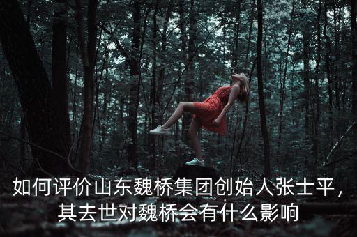如何評價(jià)山東魏橋集團(tuán)創(chuàng)始人張士平，其去世對魏橋會有什么影響