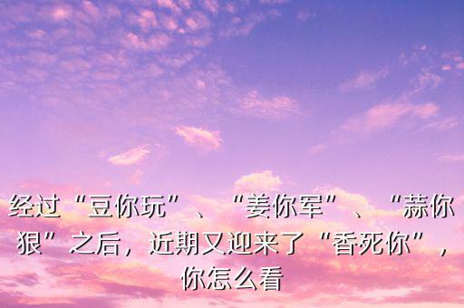 經(jīng)過“豆你玩”、“姜你軍”、“蒜你狠”之后，近期又迎來了“香死你”，你怎么看
