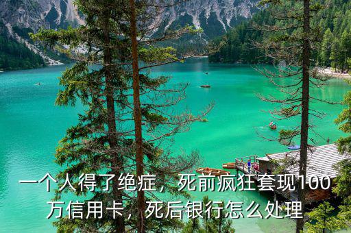 一個人得了絕癥，死前瘋狂套現(xiàn)100萬信用卡，死后銀行怎么處理